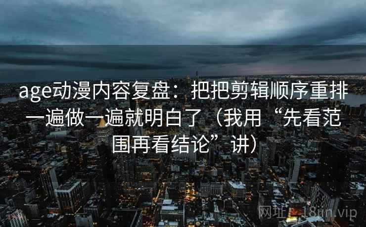age动漫内容复盘：把把剪辑顺序重排一遍做一遍就明白了（我用“先看范围再看结论”讲）