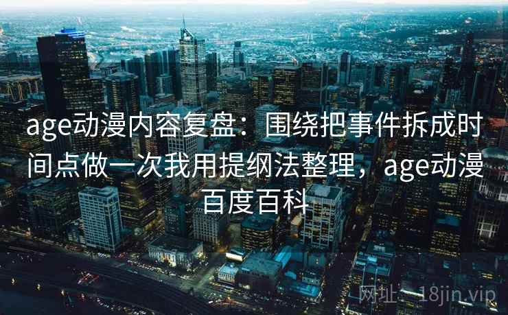 age动漫内容复盘：围绕把事件拆成时间点做一次我用提纲法整理，age动漫百度百科