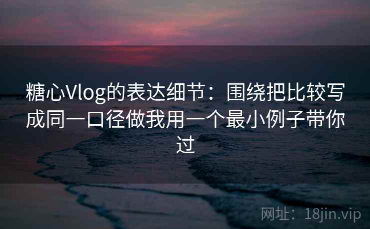 糖心Vlog的表达细节：围绕把比较写成同一口径做我用一个最小例子带你过