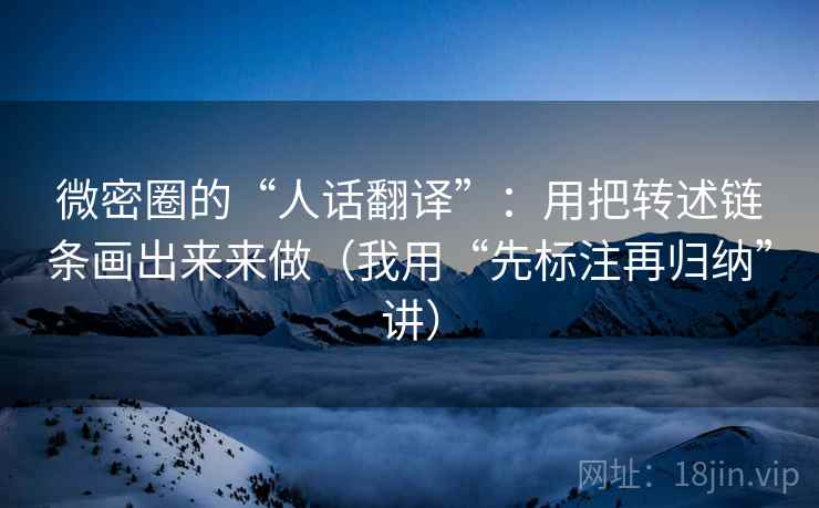 微密圈的“人话翻译”：用把转述链条画出来来做（我用“先标注再归纳”讲）