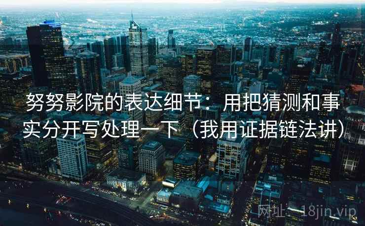努努影院的表达细节：用把猜测和事实分开写处理一下（我用证据链法讲）