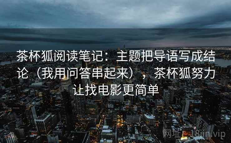 茶杯狐阅读笔记：主题把导语写成结论（我用问答串起来），茶杯狐努力让找电影更简单