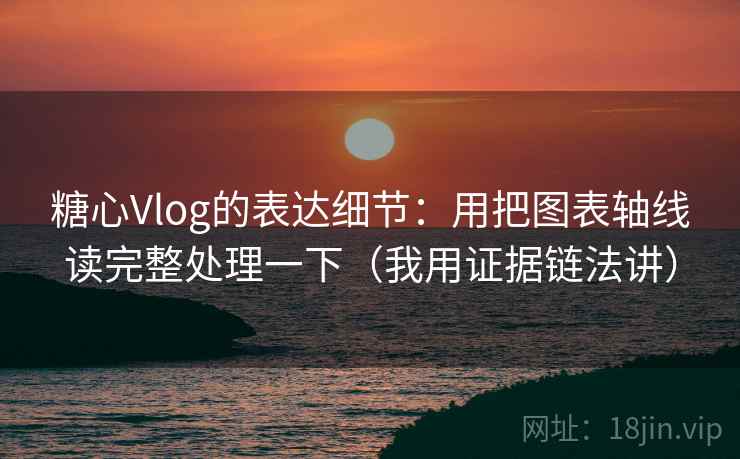 糖心Vlog的表达细节：用把图表轴线读完整处理一下（我用证据链法讲）