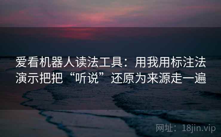 爱看机器人读法工具：用我用标注法演示把把“听说”还原为来源走一遍
