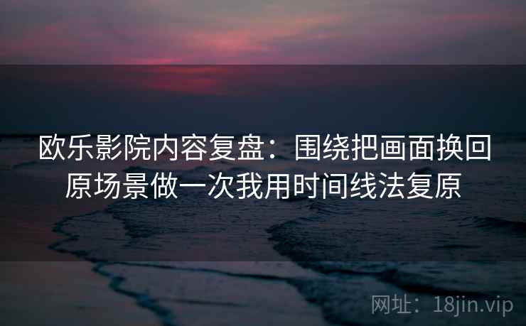 欧乐影院内容复盘：围绕把画面换回原场景做一次我用时间线法复原